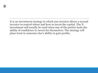 2

It is an investment strategy in which one investor allows a second
investor to control where and how to invest the capital. The X
investment will usually be used when one of the parties lacks the
ability of confidence to invest for themselves. The strategy will
place trust in someone else‘s ability to gain profits.

 