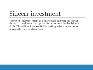 Sidecar investment
The word "sidecar" refers to a motorcycle sidecar; the person
riding in the sidecar must place his or her trust in the driver's
skills. This differs from coattail investing, where one investor
mimics the moves of another.

 