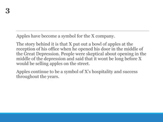 3

Apples have become a symbol for the X company.
The story behind it is that X put out a bowl of apples at the
reception of his office when he opened his door in the middle of
the Great Depression. People were skeptical about opening in the
middle of the depression and said that it wont be long before X
would be selling apples on the street.
Apples continue to be a symbol of X‘s hospitality and success
throughout the years.

 