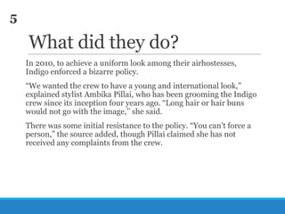 5

What did they do?
In 2010, to achieve a uniform look among their airhostesses,
Indigo enforced a bizarre policy.
―We wanted the crew to have a young and international look,‖
explained stylist Ambika Pillai, who has been grooming the Indigo
crew since its inception four years ago. ―Long hair or hair buns
would not go with the image,‘‘ she said.
There was some initial resistance to the policy. ―You can‘t force a
person,‖ the source added, though Pillai claimed she has not
received any complaints from the crew.

 