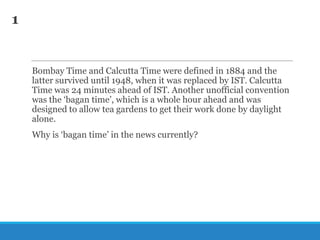 1

Bombay Time and Calcutta Time were defined in 1884 and the
latter survived until 1948, when it was replaced by IST. Calcutta
Time was 24 minutes ahead of IST. Another unofficial convention
was the ‗bagan time‘, which is a whole hour ahead and was
designed to allow tea gardens to get their work done by daylight
alone.
Why is ‗bagan time‘ in the news currently?

 