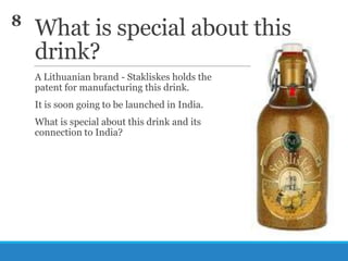 8

What is special about this
drink?
A Lithuanian brand - Stakliskes holds the
patent for manufacturing this drink.
It is soon going to be launched in India.

What is special about this drink and its
connection to India?

 