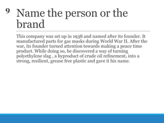 9

Name the person or the
brand
This company was set up in 1938 and named after its founder. It
manufactured parts for gas masks during World War II. After the
war, its founder turned attention towards making a peace time
product. While doing so, he discovered a way of turning
polyethylene slag , a byproduct of crude oil refinement, into a
strong, resilient, grease free plastic and gave it his name.

 