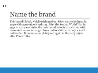 11

Name the brand
This brand's label, which originated in 1880s, was redesigned in
1930 with a prominent red star. After the Second World War in
1951 in many countries the red star - due to its association with
communism - was changed from red to white with only a small
red border. It became completely red again in the early 1990s
after Perestroika.

 