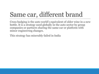 Same car, different brand
Cross badging is the auto world‘s equivalent of older wine in a new
bottle. It is a strategy used globally in the auto sector by group
companies or partners sharing the same car or platform with
minor engineering changes.
This strategy has miserably failed in India

 