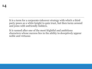 14

It is a term for a corporate-takeover strategy with which a third
party poses as a white knight to gain trust, but then turns around
and joins with unfriendly bidders.
It is named after one of the most frightful and ambitious
characters whose success lies in the ability to deceptively appear
noble and virtuous

 