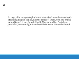 2

In 1930, this 100-years-plus brand advertised near the mastheads
of leading English dailies, like the Times of India, with the phrase
'Atom Bomb'. It was founded by K. Nageswara Rao Pantulu, a
journalist, freedom fighter and social reformer. Name the brand.

 