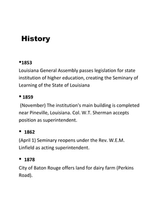 History
▪1853
Louisiana General Assembly passes legislation for state
institution of higher education, creating the Seminary of
Learning of the State of Louisiana

▪ 1859
(November) The institution's main building is completed
near Pineville, Louisiana. Col. W.T. Sherman accepts
position as superintendent.

▪

1862

(April 1) Seminary reopens under the Rev. W.E.M.
Linfield as acting superintendent.

▪

1878

City of Baton Rouge offers land for dairy farm (Perkins
Road).

 