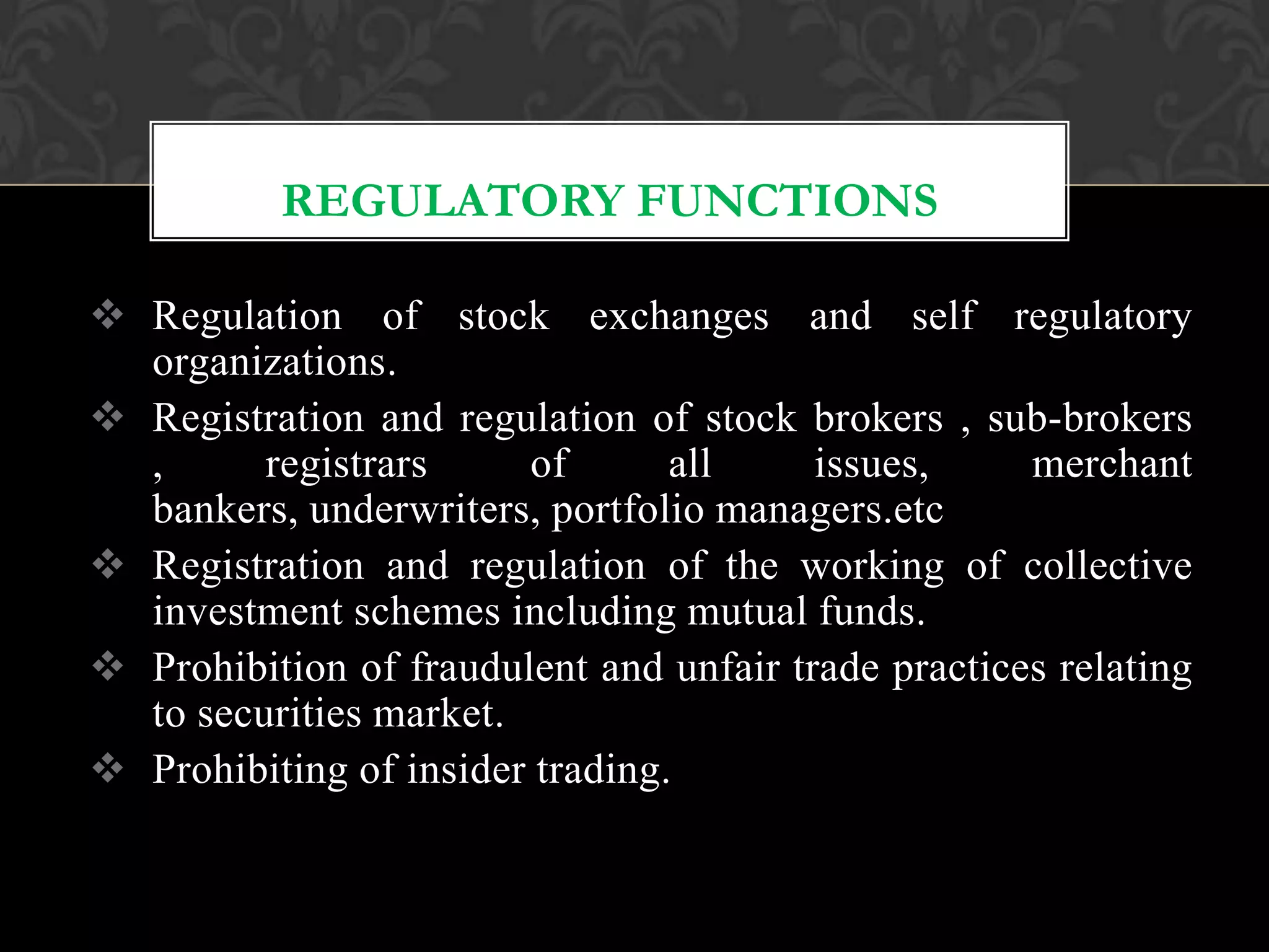 REGULATORY FUNCTIONS
 Regulation of stock exchanges and self regulatory
organizations.
 Registration and regulation of stock brokers , sub-brokers
, registrars of all issues, merchant
bankers, underwriters, portfolio managers.etc
 Registration and regulation of the working of collective
investment schemes including mutual funds.
 Prohibition of fraudulent and unfair trade practices relating
to securities market.
 Prohibiting of insider trading.
 