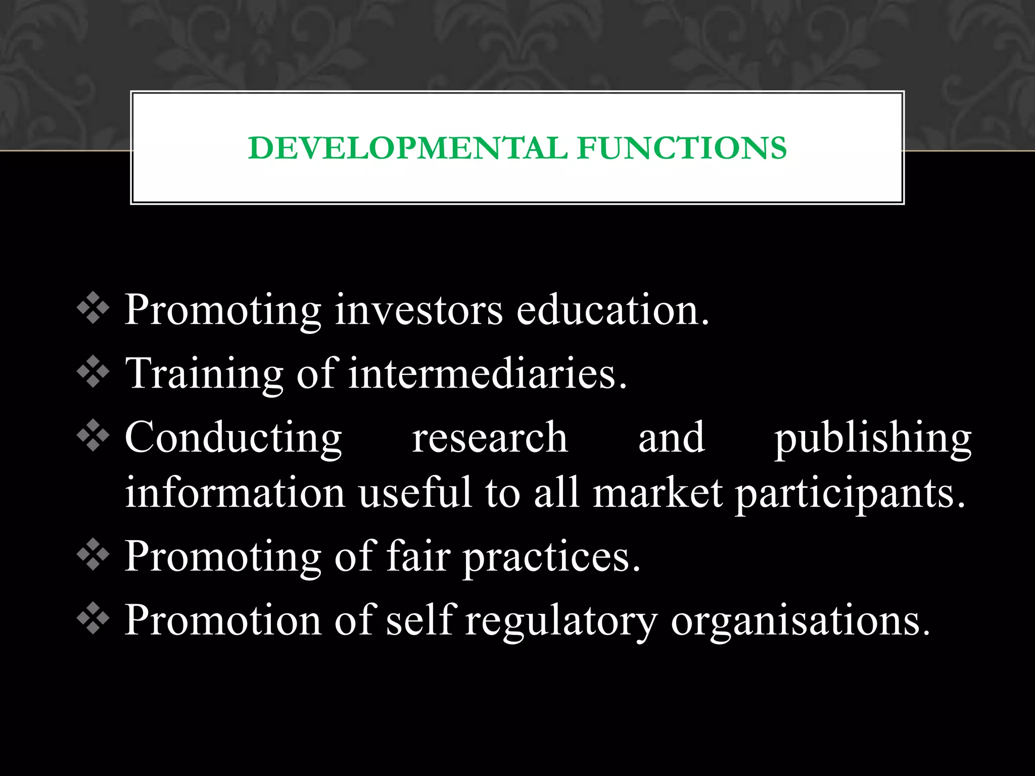 DEVELOPMENTAL FUNCTIONS
 Promoting investors education.
 Training of intermediaries.
 Conducting research and publishing
information useful to all market participants.
 Promoting of fair practices.
 Promotion of self regulatory organisations.
 