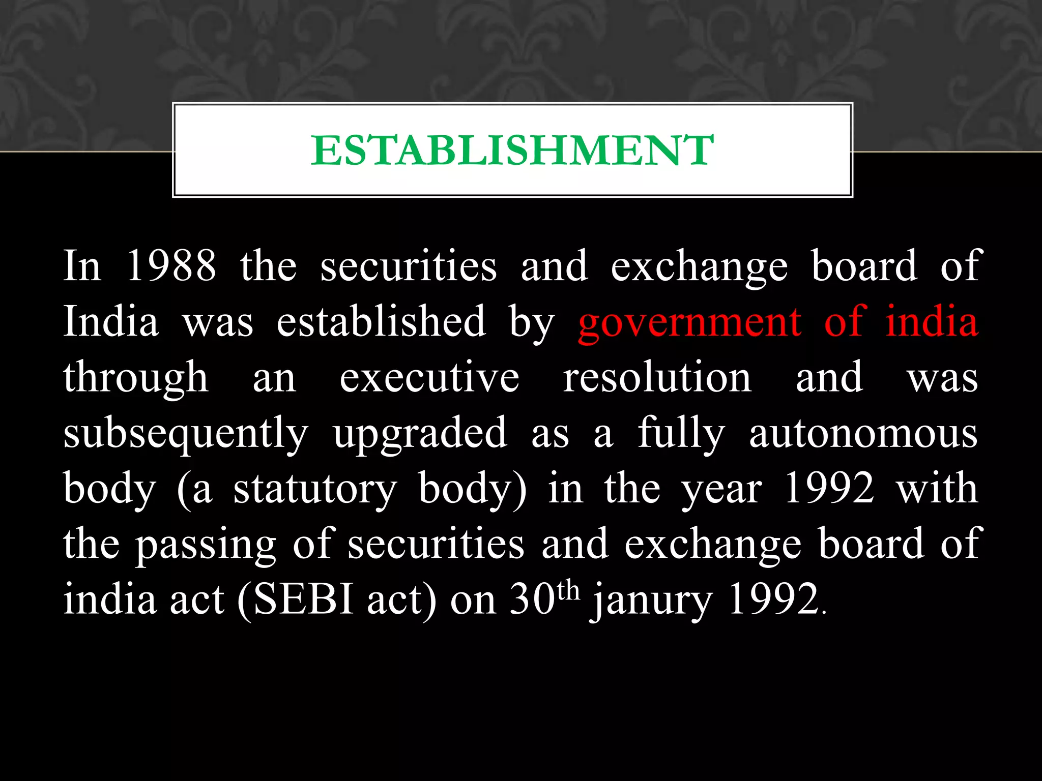 In 1988 the securities and exchange board of
India was established by government of india
through an executive resolution and was
subsequently upgraded as a fully autonomous
body (a statutory body) in the year 1992 with
the passing of securities and exchange board of
india act (SEBI act) on 30th janury 1992.
ESTABLISHMENT
 