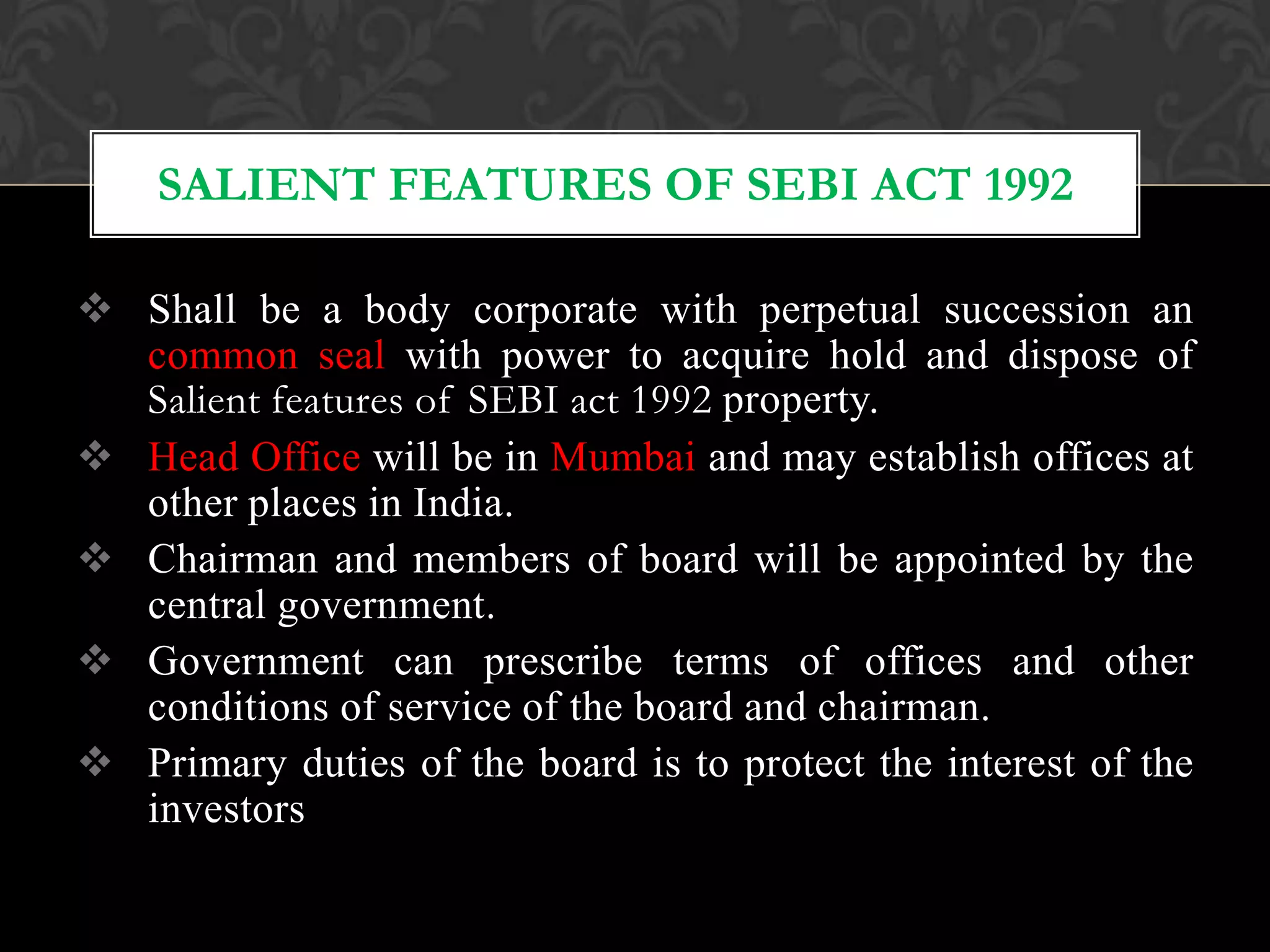  Shall be a body corporate with perpetual succession an
common seal with power to acquire hold and dispose of
Salient features of SEBI act 1992 property.
 Head Office will be in Mumbai and may establish offices at
other places in India.
 Chairman and members of board will be appointed by the
central government.
 Government can prescribe terms of offices and other
conditions of service of the board and chairman.
 Primary duties of the board is to protect the interest of the
investors
SALIENT FEATURES OF SEBI ACT 1992
 