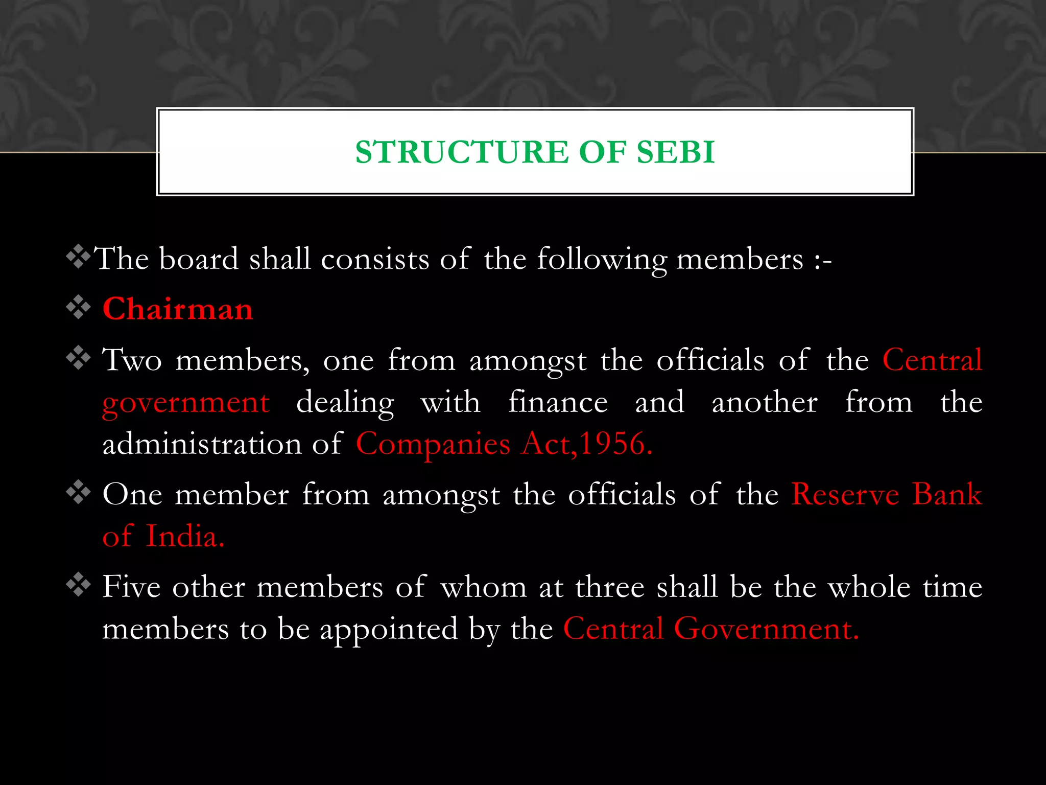 The board shall consists of the following members :-
 Chairman
 Two members, one from amongst the officials of the Central
government dealing with finance and another from the
administration of Companies Act,1956.
 One member from amongst the officials of the Reserve Bank
of India.
 Five other members of whom at three shall be the whole time
members to be appointed by the Central Government.
STRUCTURE OF SEBI
 