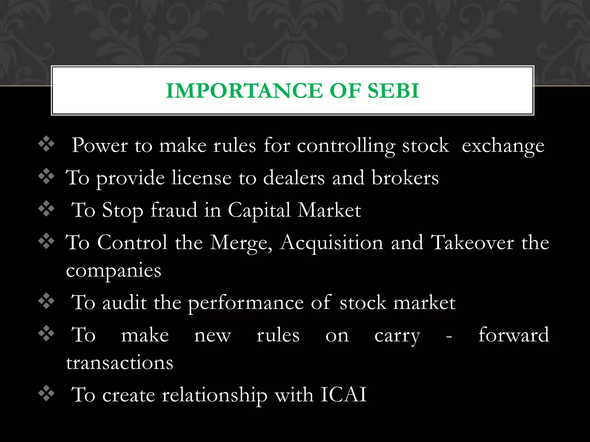  Power to make rules for controlling stock exchange
 To provide license to dealers and brokers
 To Stop fraud in Capital Market
 To Control the Merge, Acquisition and Takeover the
companies
 To audit the performance of stock market
 To make new rules on carry - forward
transactions
 To create relationship with ICAI
IMPORTANCE OF SEBI
 