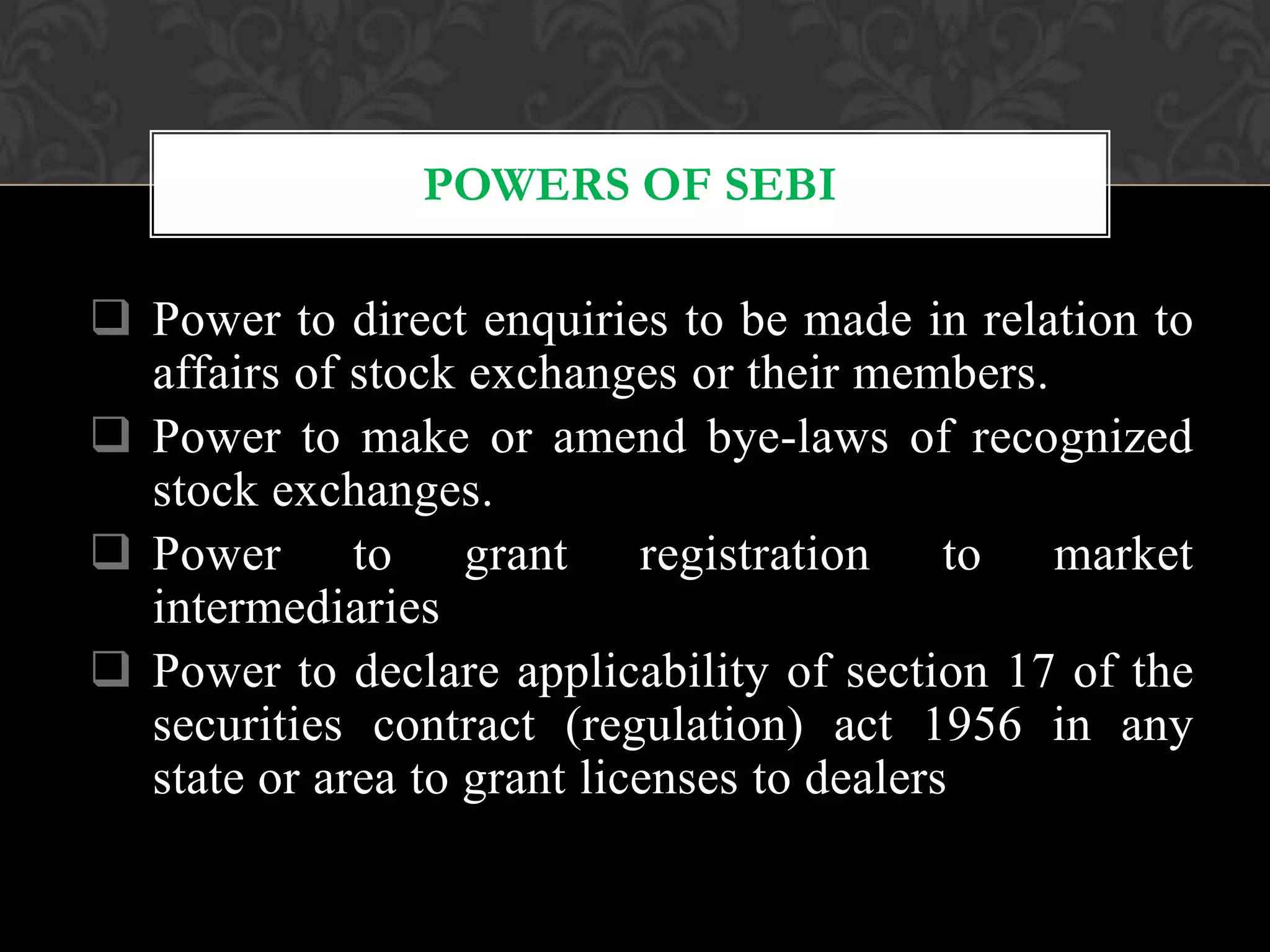 Power to direct enquiries to be made in relation to
affairs of stock exchanges or their members.
 Power to make or amend bye-laws of recognized
stock exchanges.
 Power to grant registration to market
intermediaries
 Power to declare applicability of section 17 of the
securities contract (regulation) act 1956 in any
state or area to grant licenses to dealers
POWERS OF SEBI
 