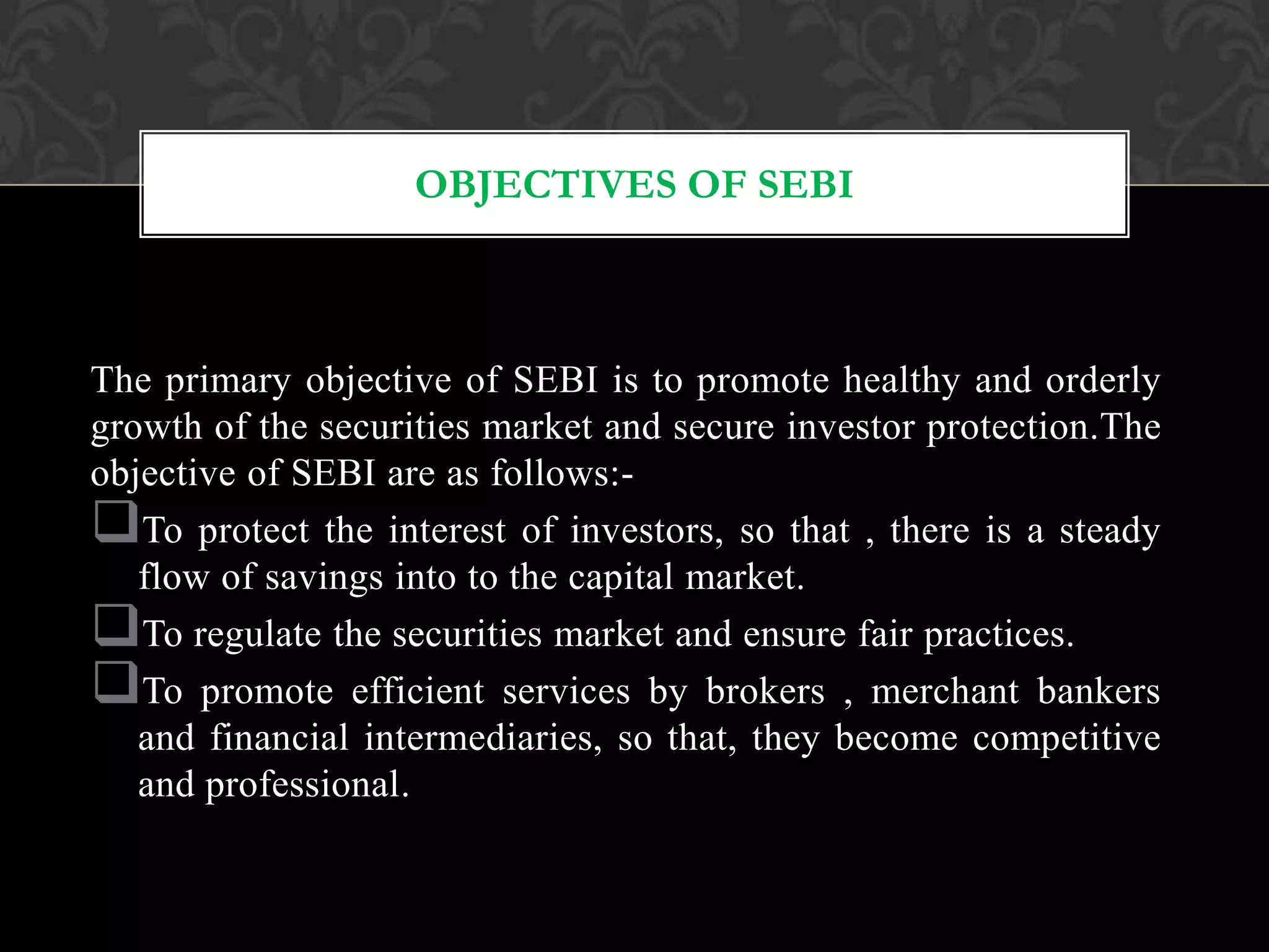 OBJECTIVES OF SEBI
The primary objective of SEBI is to promote healthy and orderly
growth of the securities market and secure investor protection.The
objective of SEBI are as follows:-
To protect the interest of investors, so that , there is a steady
flow of savings into to the capital market.
To regulate the securities market and ensure fair practices.
To promote efficient services by brokers , merchant bankers
and financial intermediaries, so that, they become competitive
and professional.
 
