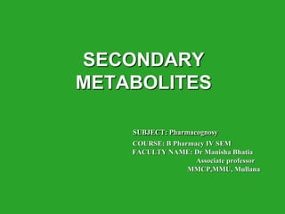 SECONDARY
METABOLITES
SUBJECT: Pharmacognosy
COURSE: B Pharmacy IV SEM
FACULTY NAME: Dr Manisha Bhatia
Associate professor
MMCP,MMU, Mullana
 