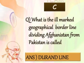 TEAM
C
Q) What is the ill marked
geographical border line
dividing Afghanistan from
Pakistan is called
ANS ) DURAND LINE
 