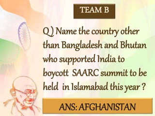 TEAM B
Q ) Name the country other
than Bangladesh and Bhutan
who supported India to
boycott SAARC summit to be
held in Islamabad this year ?
ANS: AFGHANISTAN
 
