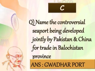 TEAM
C
Q) Name the controversial
seaport being developed
jointly by Pakistan & China
for trade in Balochistan
province
ANS : GWADHAR PORT
 