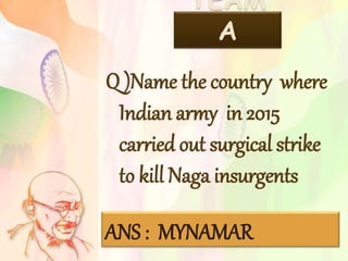TEAM
A
Q )Name the country where
Indian army in 2015
carried out surgical strike
to kill Naga insurgents
ANS : MYNAMAR
 