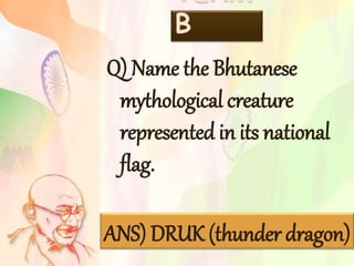 TEAM
B
Q) Name the Bhutanese
mythological creature
represented in its national
flag.
ANS) DRUK (thunder dragon)
 