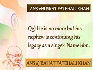 Q2) He is no more but his
nephew is continuing his
legacy as a singer. Name him.
ANS 1:NUSRAT FATEHALI KHAN
ANS 2) RAHAT FATEHALI KHAN
 