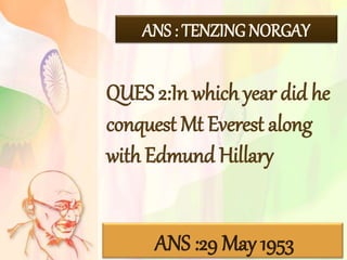 ANS : TENZING NORGAY
QUES 2:In which year did he
conquest Mt Everest along
with Edmund Hillary
ANS :29 May 1953
 