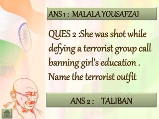 ANS 1 : MALALA YOUSAFZAI
QUES 2 :She was shot while
defying a terrorist group call
banning girl’s education .
Name the terrorist outfit
ANS 2 : TALIBAN
 