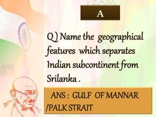 TEAM
A
ANS : GULF OF MANNAR
/PALK STRAIT
Q ) Name the geographical
features which separates
Indian subcontinent from
Srilanka .
 