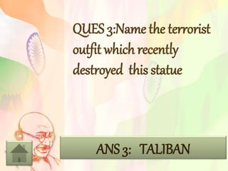 QUES 3:Name the terrorist
outfit which recently
destroyed this statue
ANS 3: TALIBAN
 