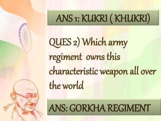 ANS 1: KUKRI ( KHUKRI)
QUES 2) Which army
regiment owns this
characteristic weapon all over
the world
ANS: GORKHA REGIMENT
 