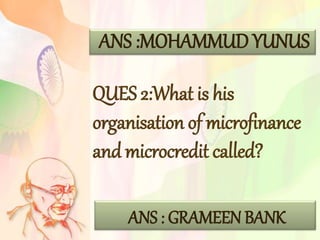 ANS :MOHAMMUD YUNUS
QUES 2:What is his
organisation of microfinance
and microcredit called?
ANS : GRAMEEN BANK
 