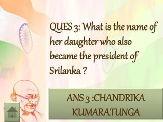 QUES 3: What is the name of
her daughter who also
became the president of
Srilanka ?
ANS 3 :CHANDRIKA
KUMARATUNGA
 