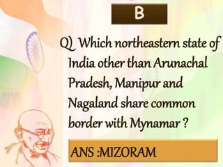 B
Q) Which northeastern state of
India other than Arunachal
Pradesh, Manipur and
Nagaland share common
border with Mynamar ?
ANS :MIZORAM
 