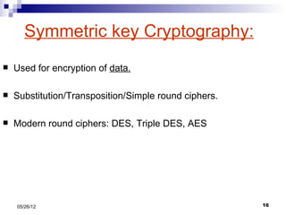 Symmetric key Cryptography:
   Used for encryption of data.

   Substitution/Transposition/Simple round ciphers.

   Modern round ciphers: DES, Triple DES, AES




    05/26/12                                           16
 