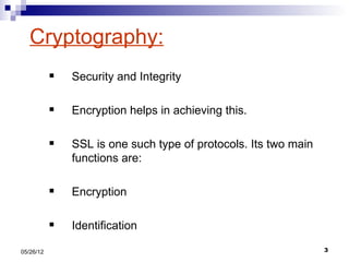 Cryptography:
              Security and Integrity

              Encryption helps in achieving this.

              SSL is one such type of protocols. Its two main
               functions are:

              Encryption

              Identification

05/26/12                                                         3
 