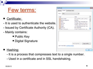 Few terms:
   Certificate:
- It is used to authenticate the website.
- Issued by Certificate Authority (CA).
- Mainly contains:
          Public Key

          Digital Signature



    Hashing:
     - It is a process that compresses text to a single number.
     - Used in a certificate and in SSL handshaking.

    05/26/12                                                      6
 