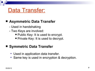 Data Transfer:
   Asymmetric Data Transfer
    - Used in handshaking
    - Two Keys are involved:
         Public Key: It is used to encrypt.
         Private Key: It is used to decrypt.


   Symmetric Data Transfer
          Used in application data transfer.
          Same key is used in encryption & decryption.


05/26/12                                                  7
 