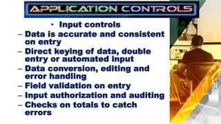• Input controls
– Data is accurate and consistent
on entry
– Direct keying of data, double
entry or automated input
– Data conversion, editing and
error handling
– Field validation on entry
– Input authorization and auditing
– Checks on totals to catch
errors
 