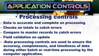 • Processing controls
– Data is accurate and complete on processing
– Checks on totals to catch errors
– Compare to master records to catch errors
– Field validation on update
– -Data processing controls are used to ensure the
accuracy, completeness, and timeliness of data
during either batch or real-time processing by the
computer application.
 