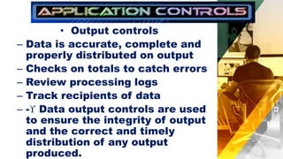 • Output controls
– Data is accurate, complete and
properly distributed on output
– Checks on totals to catch errors
– Review processing logs
– Track recipients of data
– - Data output controls are used
to ensure the integrity of output
and the correct and timely
distribution of any output
produced.
 