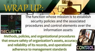 WRAP UP:
The function whose mission is to establish
security policies and the associated
procedures and control elements over the
information assets
Methods, policies, and organizational procedures
that ensure safety of organization’s assets, accuracy
and reliability of its records, and operational
adherence to management standards
 