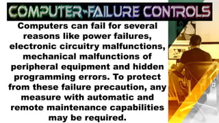 Computers can fail for several
reasons like power failures,
electronic circuitry malfunctions,
mechanical malfunctions of
peripheral equipment and hidden
programming errors. To protect
from these failure precaution, any
measure with automatic and
remote maintenance capabilities
may be required.
 