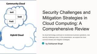 Security Challenges and
Mitigation Strategies in
Cloud Computing: A
Comprehensive Review
As cloud technology continues to revolutionize business operations, new
security challenges arise. In this presentation, we explore the most
common threats and mitigation strategies.
by Sukhpreet Singh
 