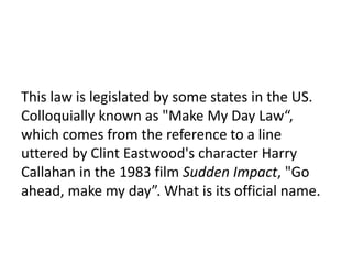 6

This law is legislated by some states in the US.
Colloquially known as "Make My Day Law“,
which comes from the reference to a line
uttered by Clint Eastwood's character Harry
Callahan in the 1983 film Sudden Impact, "Go
ahead, make my day”. What is its official name.
 