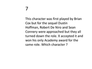 7
This character was first played by Brian
Cox but for the sequel Dustin
Hoffman, Robert De Niro and Sean
Connery were approached but they all
turned down the role. X accepted it and
won his only Academy award for the
same role. Which character ?
 