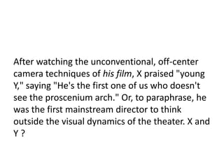 8

After watching the unconventional, off-center
camera techniques of his film, X praised "young
Y," saying "He's the first one of us who doesn't
see the proscenium arch." Or, to paraphrase, he
was the first mainstream director to think
outside the visual dynamics of the theater. X and
Y?
 