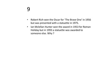 9
• Robert Rich won the Oscar for ‘The Brave One’ in 1956
  but was presented with a statuette in 1975.
• Ian Mclellan Hunter won the award in 1953 for Roman
  Holiday but in 1993 a statuette was awarded to
  someone else. Why ?
 