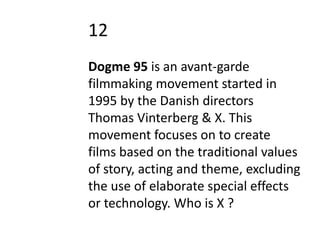 12
Dogme 95 is an avant-garde
filmmaking movement started in
1995 by the Danish directors
Thomas Vinterberg & X. This
movement focuses on to create
films based on the traditional values
of story, acting and theme, excluding
the use of elaborate special effects
or technology. Who is X ?
 